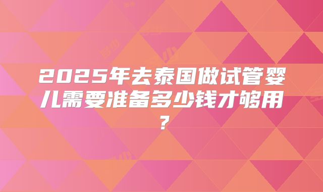 2025年去泰国做试管婴儿需要准备多少钱才够用?