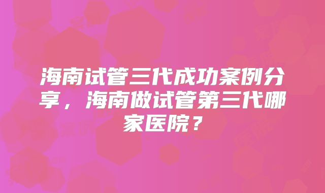 海南试管三代成功案例分享，海南做试管第三代哪家医院？