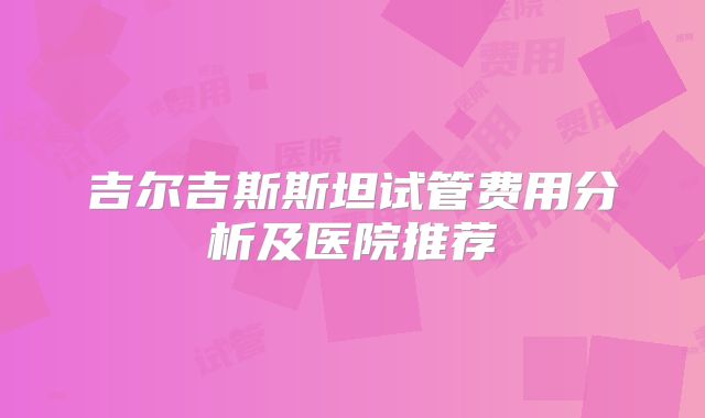 吉尔吉斯斯坦试管费用分析及医院推荐
