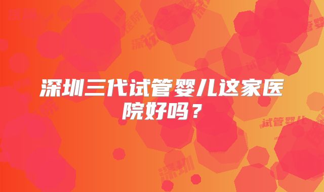 深圳三代试管婴儿这家医院好吗？