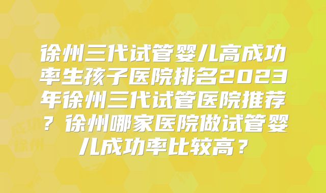 徐州三代试管婴儿高成功率生孩子医院排名2023年徐州三代试管医院推荐？徐州哪家医院做试管婴儿成功率比较高？