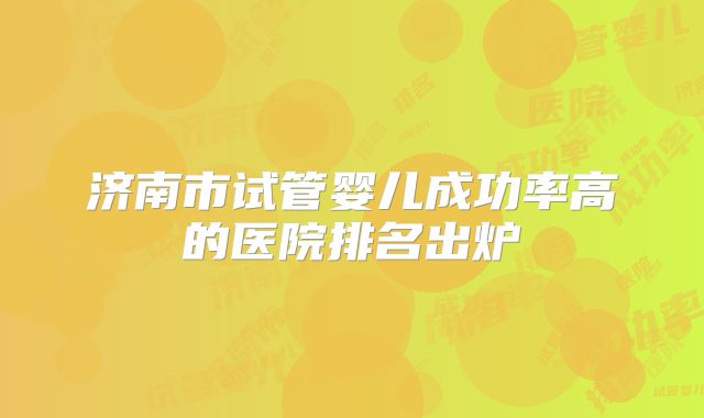 济南市试管婴儿成功率高的医院排名出炉
