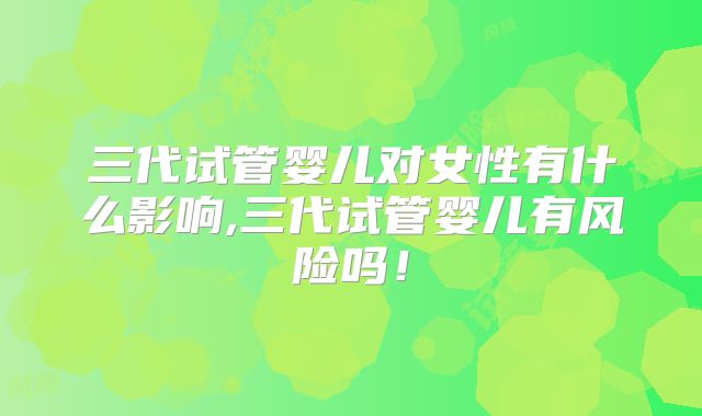 三代试管婴儿对女性有什么影响,三代试管婴儿有风险吗！
