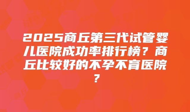 2025商丘第三代试管婴儿医院成功率排行榜？商丘比较好的不孕不育医院？