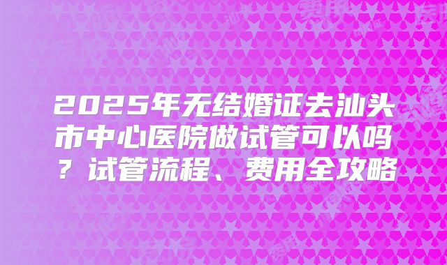 2025年无结婚证去汕头市中心医院做试管可以吗？试管流程、费用全攻略