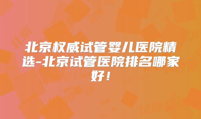 北京权威试管婴儿医院精选-北京试管医院排名哪家好！