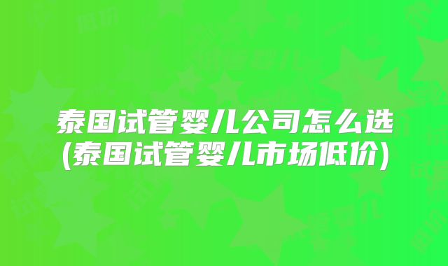 泰国试管婴儿公司怎么选(泰国试管婴儿市场低价)