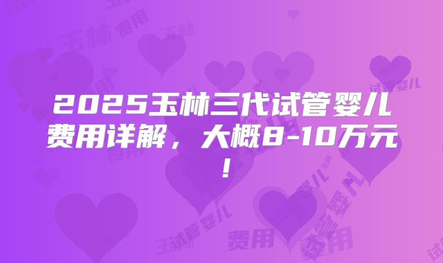 2025玉林三代试管婴儿费用详解，大概8-10万元！