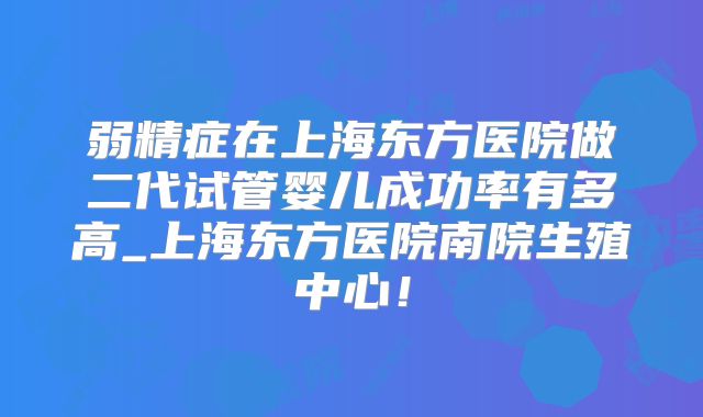 弱精症在上海东方医院做二代试管婴儿成功率有多高_上海东方医院南院生殖中心!
