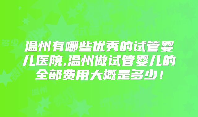 温州有哪些优秀的试管婴儿医院,温州做试管婴儿的全部费用大概是多少!