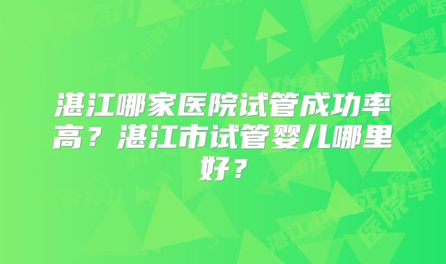 湛江哪家医院试管成功率高？湛江市试管婴儿哪里好？