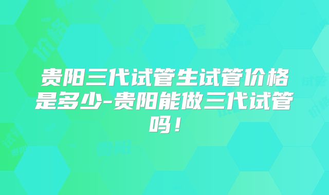 贵阳三代试管生试管价格是多少-贵阳能做三代试管吗！