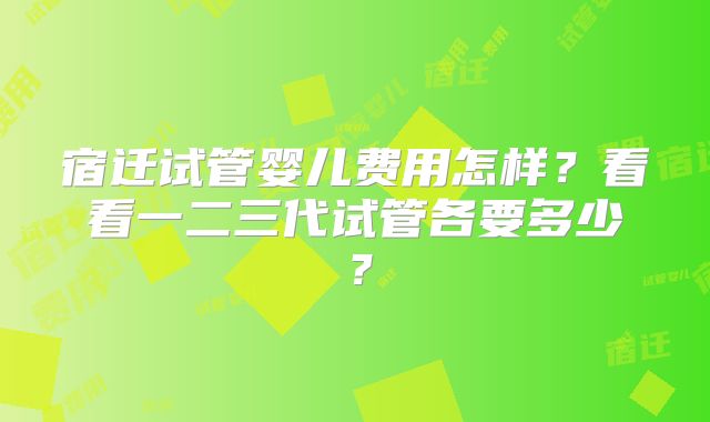 宿迁试管婴儿费用怎样？看看一二三代试管各要多少？