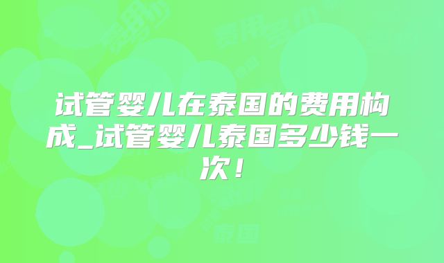 试管婴儿在泰国的费用构成_试管婴儿泰国多少钱一次！