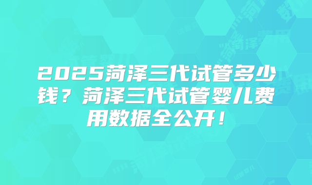 2025菏泽三代试管多少钱？菏泽三代试管婴儿费用数据全公开！