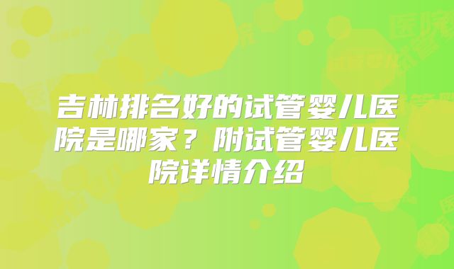 吉林排名好的试管婴儿医院是哪家？附试管婴儿医院详情介绍
