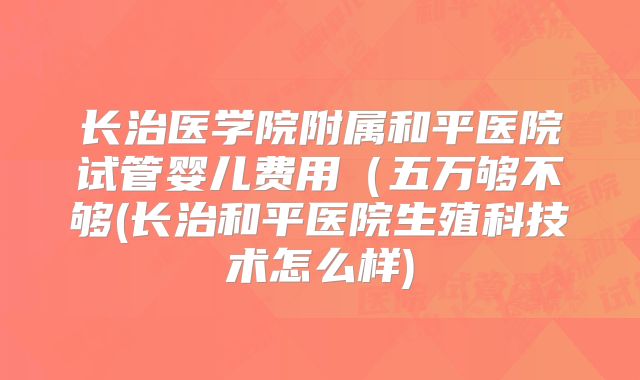 长治医学院附属和平医院试管婴儿费用（五万够不够(长治和平医院生殖科技术怎么样)