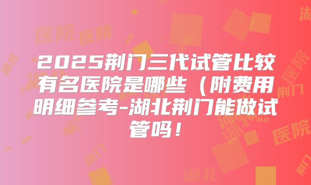 2025荆门三代试管比较有名医院是哪些（附费用明细参考-湖北荆门能做试管吗！
