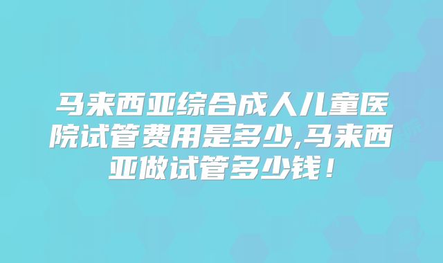 马来西亚综合成人儿童医院试管费用是多少,马来西亚做试管多少钱!