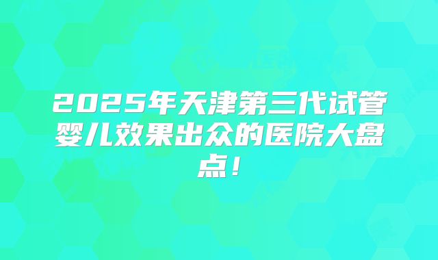 2025年天津第三代试管婴儿效果出众的医院大盘点！