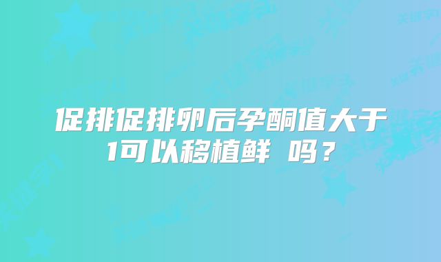 促排促排卵后孕酮值大于1可以移植鲜肧吗？