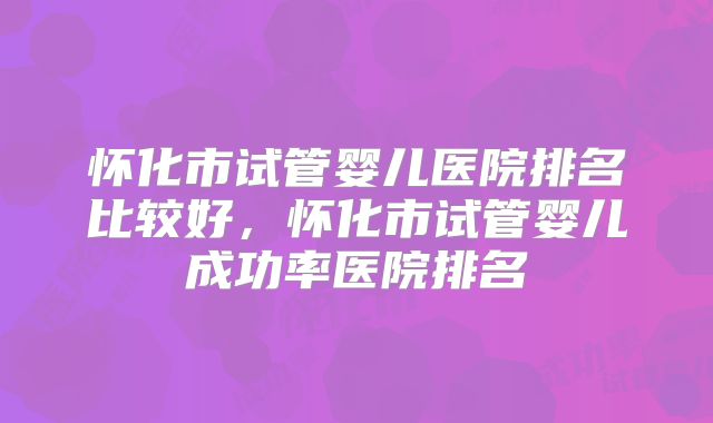 怀化市试管婴儿医院排名比较好，怀化市试管婴儿成功率医院排名