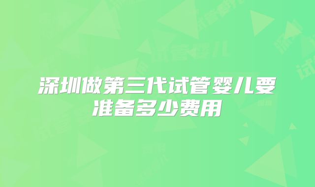 深圳做第三代试管婴儿要准备多少费用