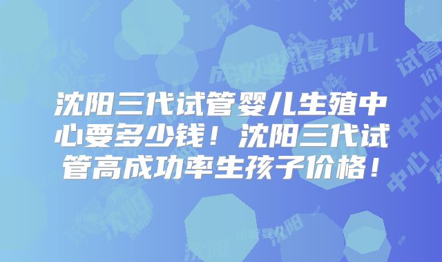 沈阳三代试管婴儿生殖中心要多少钱！沈阳三代试管高成功率生孩子价格！