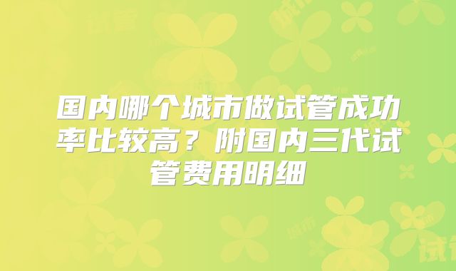 国内哪个城市做试管成功率比较高？附国内三代试管费用明细