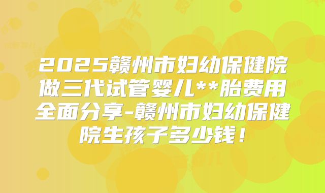 2025赣州市妇幼保健院做三代试管婴儿**胎费用全面分享-赣州市妇幼保健院生孩子多少钱!