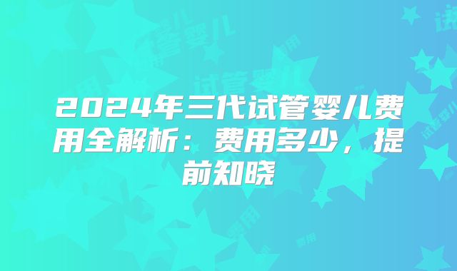 2024年三代试管婴儿费用全解析：费用多少，提前知晓