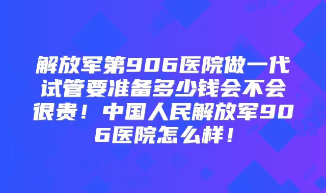 解放军第906医院做一代试管要准备多少钱会不会很贵！中国人民解放军906医院怎么样！