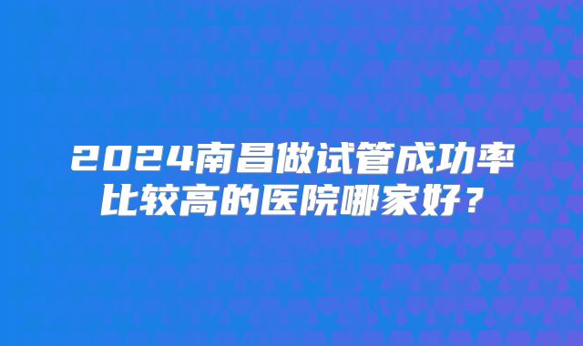 2024南昌做试管成功率比较高的医院哪家好?