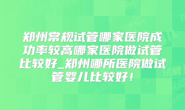 郑州常规试管哪家医院成功率较高哪家医院做试管比较好_郑州哪所医院做试管婴儿比较好！