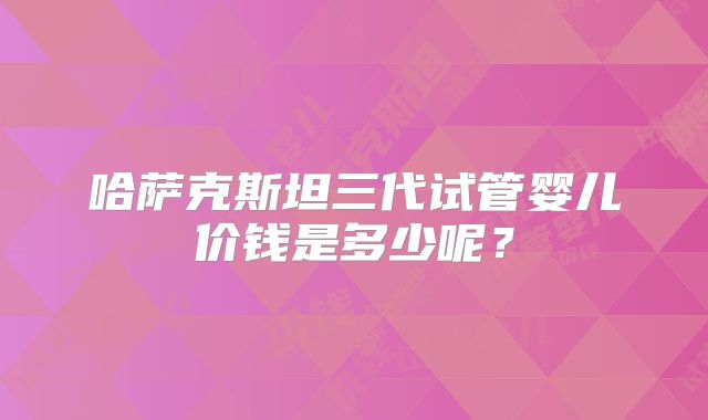 哈萨克斯坦三代试管婴儿价钱是多少呢？