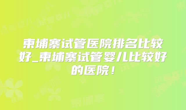柬埔寨试管医院排名比较好_柬埔寨试管婴儿比较好的医院!