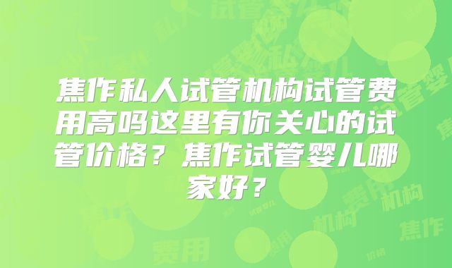 焦作私人试管机构试管费用高吗这里有你关心的试管价格？焦作试管婴儿哪家好？
