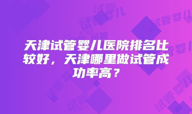 天津试管婴儿医院排名比较好,天津哪里做试管成功率高?