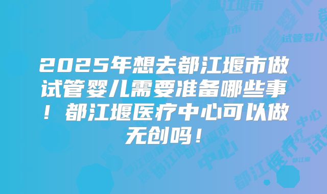 2025年想去都江堰市做试管婴儿需要准备哪些事！都江堰医疗中心可以做无创吗！