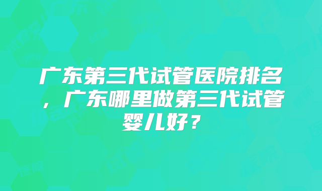 广东第三代试管医院排名,广东哪里做第三代试管婴儿好?