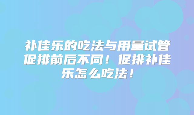 补佳乐的吃法与用量试管促排前后不同!促排补佳乐怎么吃法!