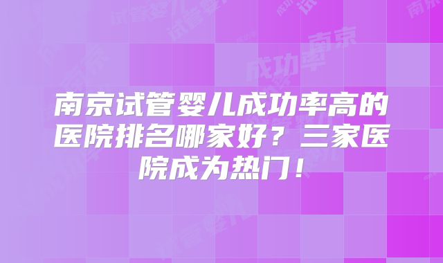 南京试管婴儿成功率高的医院排名哪家好?三家医院成为热门!