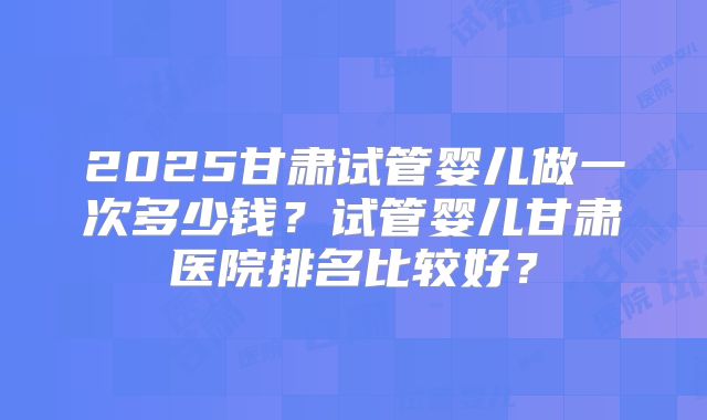 2025甘肃试管婴儿做一次多少钱？试管婴儿甘肃医院排名比较好？