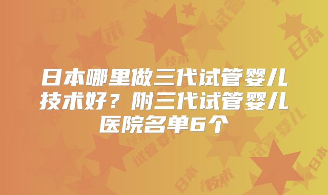 日本哪里做三代试管婴儿技术好?附三代试管婴儿医院名单6个