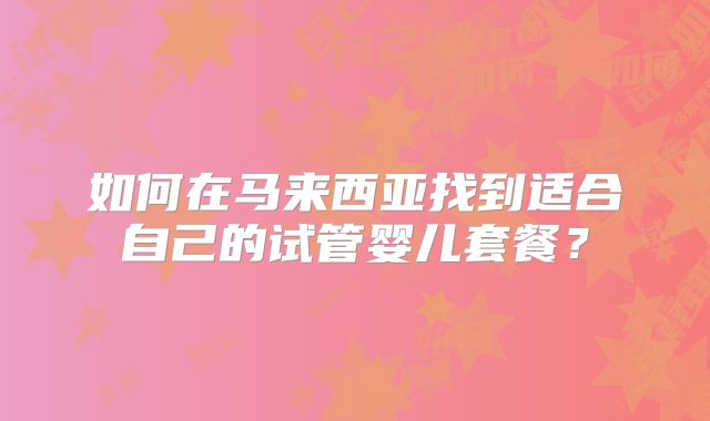 如何在马来西亚找到适合自己的试管婴儿套餐?