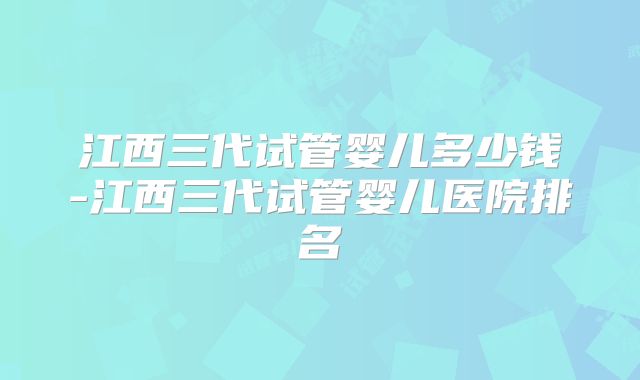 江西三代试管婴儿多少钱-江西三代试管婴儿医院排名