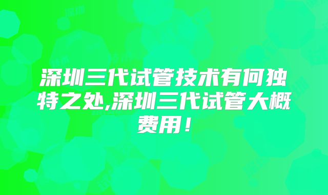 深圳三代试管技术有何独特之处,深圳三代试管大概费用！