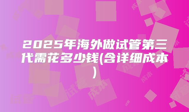 2025年海外做试管第三代需花多少钱(含详细成本)