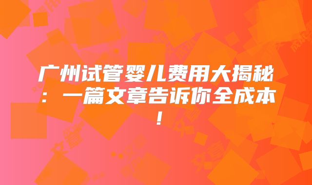 广州试管婴儿费用大揭秘：一篇文章告诉你全成本！
