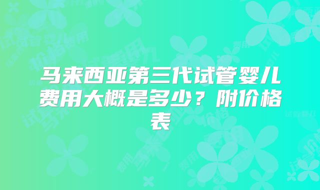马来西亚第三代试管婴儿费用大概是多少？附价格表